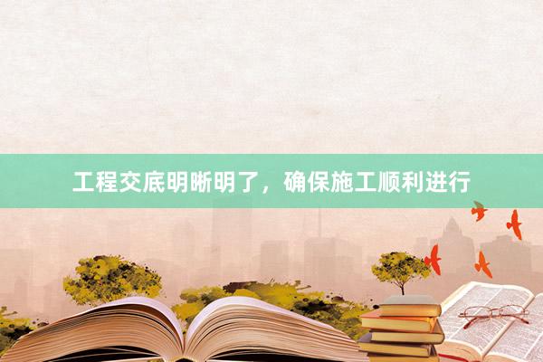 工程交底明晰明了，确保施工顺利进行