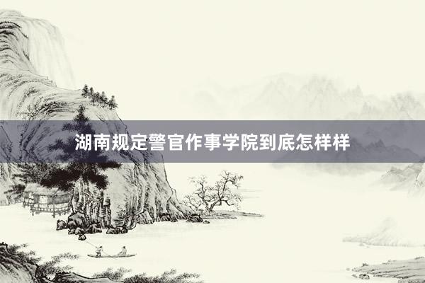 湖南规定警官作事学院到底怎样样