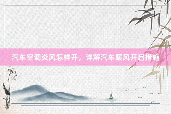 汽车空调炎风怎样开，详解汽车暖风开启措施